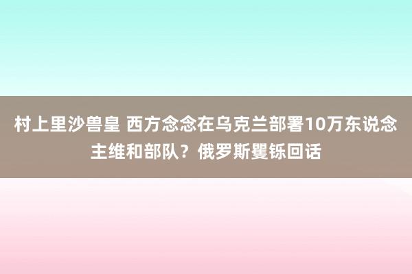 村上里沙兽皇 西方念念在乌克兰部署10万东说念主维和部队？俄罗斯矍铄回话