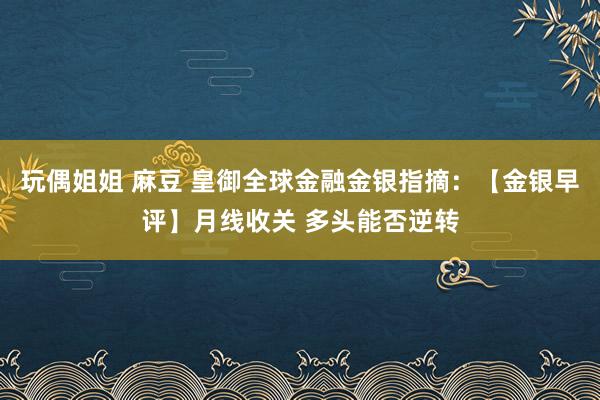 玩偶姐姐 麻豆 皇御全球金融金银指摘：【金银早评】月线收关 多头能否逆转