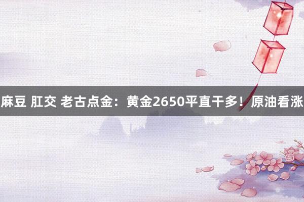 麻豆 肛交 老古点金：黄金2650平直干多！原油看涨