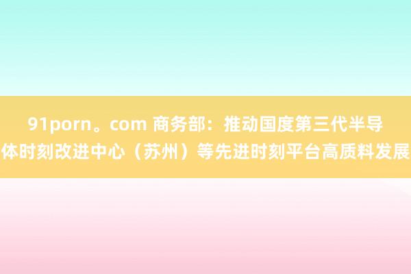 91porn。com 商务部：推动国度第三代半导体时刻改进中心（苏州）等先进时刻平台高质料发展