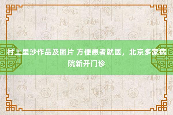 村上里沙作品及图片 方便患者就医，北京多家病院新开门诊