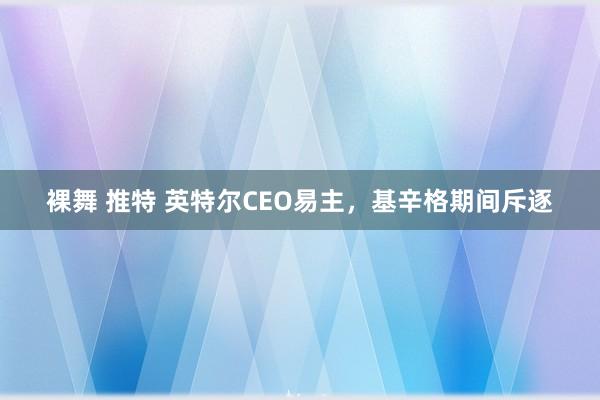 裸舞 推特 英特尔CEO易主，基辛格期间斥逐