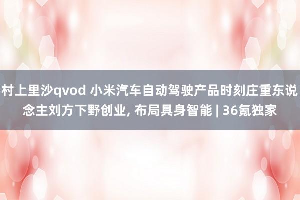 村上里沙qvod 小米汽车自动驾驶产品时刻庄重东说念主刘方下野创业， 布局具身智能 | 36氪独家