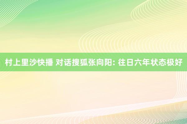 村上里沙快播 对话搜狐张向阳: 往日六年状态极好