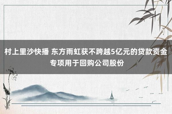 村上里沙快播 东方雨虹获不跨越5亿元的贷款资金 专项用于回购公司股份