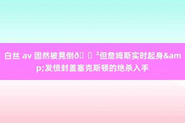 白丝 av 固然被晃倒😲但詹姆斯实时起身&发愤封盖塞克斯顿的绝杀入手