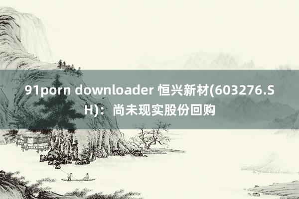 91porn downloader 恒兴新材(603276.SH)：尚未现实股份回购