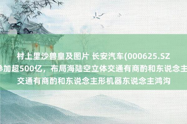 村上里沙兽皇及图片 长安汽车(000625.SZ)：往时五年内标的参加超500亿，布局海陆空立体交通有商酌和东说念主形机器东说念主鸿沟