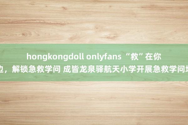 hongkongdoll onlyfans “救”在你身边，解锁急救学问 成皆龙泉驿航天小学开展急救学问培训