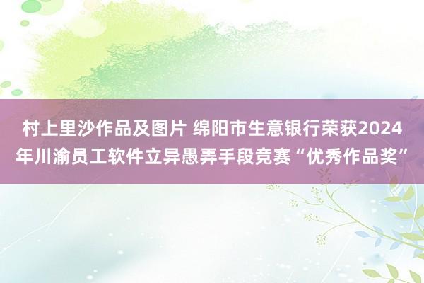 村上里沙作品及图片 绵阳市生意银行荣获2024年川渝员工软件立异愚弄手段竞赛“优秀作品奖”