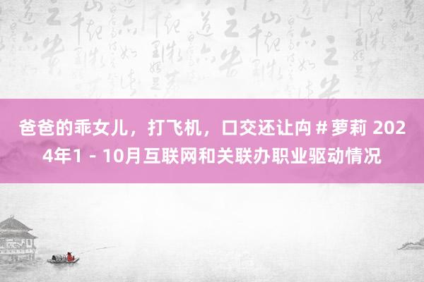 爸爸的乖女儿，打飞机，口交还让禸＃萝莉 2024年1－10月互联网和关联办职业驱动情况