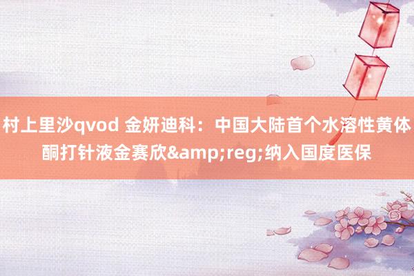 村上里沙qvod 金妍迪科：中国大陆首个水溶性黄体酮打针液金赛欣&reg;纳入国度医保