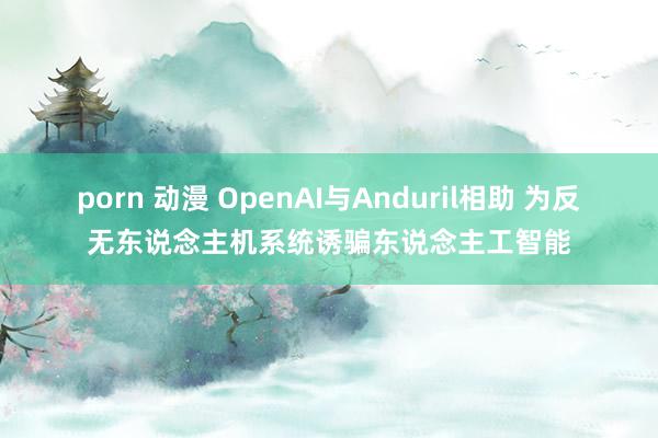 porn 动漫 OpenAI与Anduril相助 为反无东说念主机系统诱骗东说念主工智能