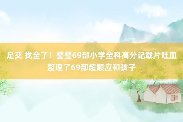 足交 找全了！整整69部小学全科高分记载片吐血整理了69部超顺应和孩子