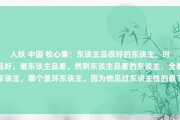 人妖 中国 牧心集：东谈主品很好的东谈主，时常分辩不出来谁东谈主品好，谁东谈主品差。然则东谈主品差的东谈主，全都巧合看出来哪个是好东谈主，哪个是坏东谈主。因为他见过东谈主性的最下限，他当然也赫然东谈主性的最上限，就像你下过海底，上过峻岭，你才知谈...