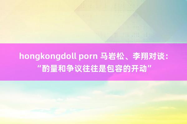 hongkongdoll porn 马岩松、李翔对谈：“酌量和争议往往是包容的开动”