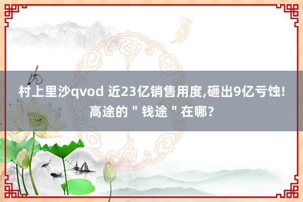 村上里沙qvod 近23亿销售用度，砸出9亿亏蚀!高途的＂钱途＂在哪？