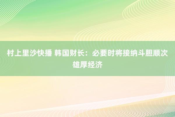 村上里沙快播 韩国财长：必要时将接纳斗胆顺次雄厚经济