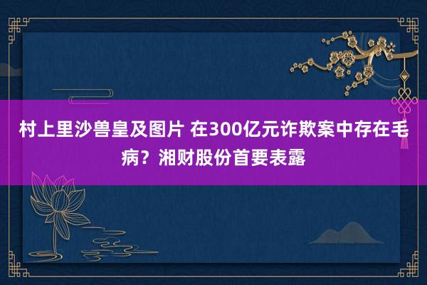 村上里沙兽皇及图片 在300亿元诈欺案中存在毛病？湘财股份首要表露