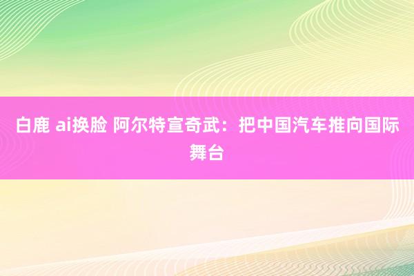 白鹿 ai换脸 阿尔特宣奇武：把中国汽车推向国际舞台