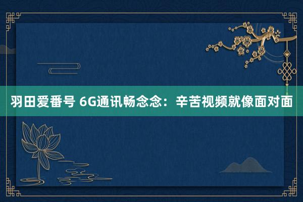 羽田爱番号 6G通讯畅念念：辛苦视频就像面对面