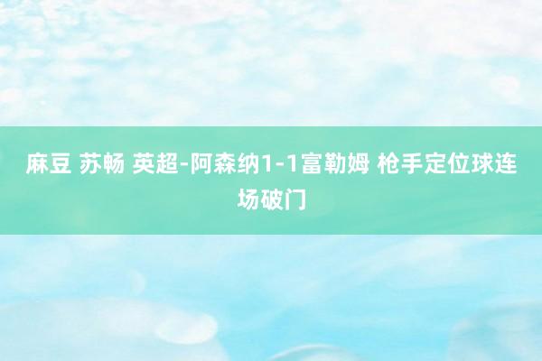 麻豆 苏畅 英超-阿森纳1-1富勒姆 枪手定位球连场破门