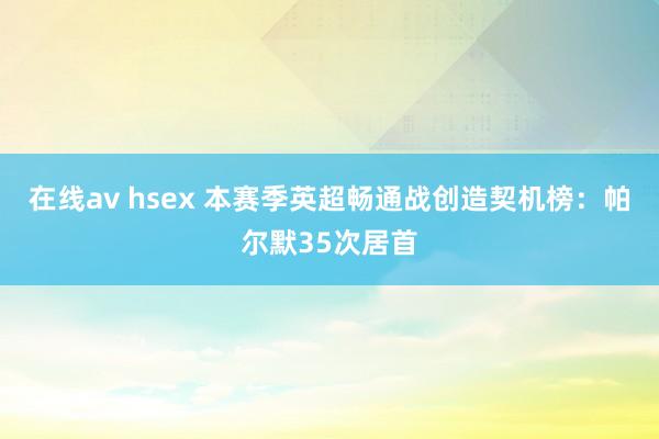 在线av hsex 本赛季英超畅通战创造契机榜：帕尔默35次居首