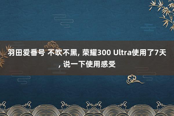 羽田爱番号 不吹不黑， 荣耀300 Ultra使用了7天， 说一下使用感受