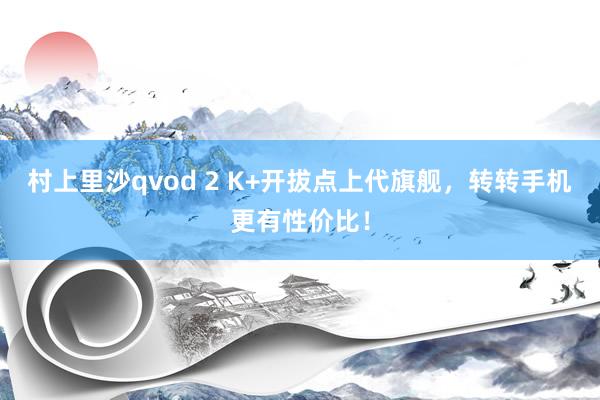 村上里沙qvod 2 K+开拔点上代旗舰，转转手机更有性价比！