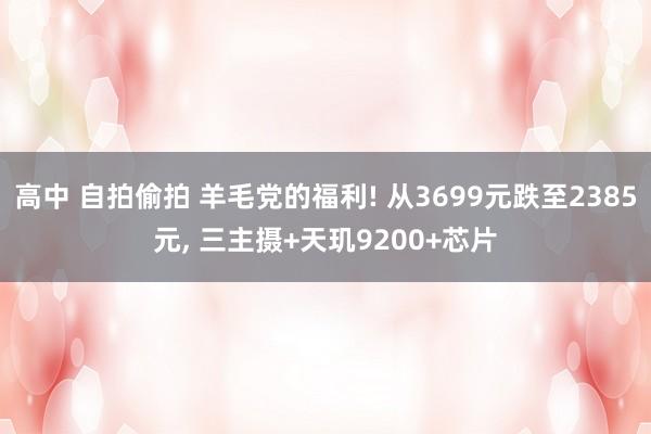 高中 自拍偷拍 羊毛党的福利! 从3699元跌至2385元， 三主摄+天玑9200+芯片