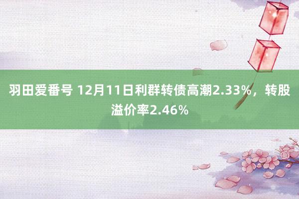 羽田爱番号 12月11日利群转债高潮2.33%，转股溢价率2.46%