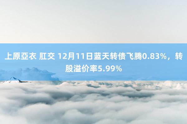 上原亞衣 肛交 12月11日蓝天转债飞腾0.83%，转股溢价率5.99%