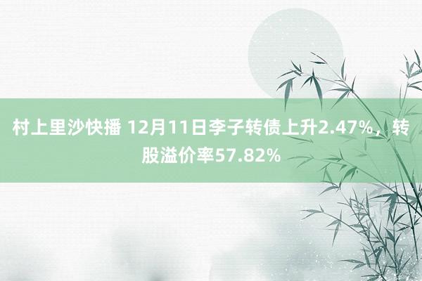 村上里沙快播 12月11日李子转债上升2.47%，转股溢价率57.82%