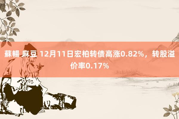 蘇暢 麻豆 12月11日宏柏转债高涨0.82%，转股溢价率0.17%