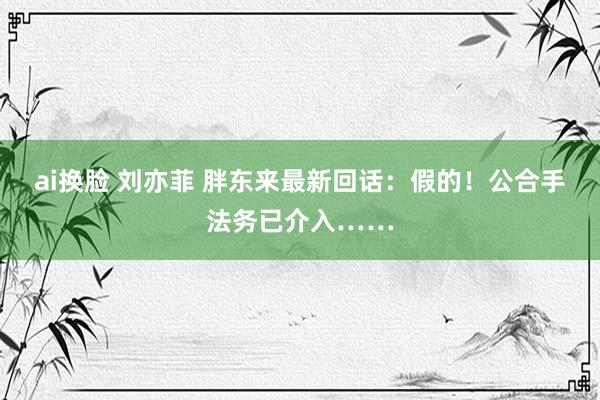 ai换脸 刘亦菲 胖东来最新回话：假的！公合手法务已介入……