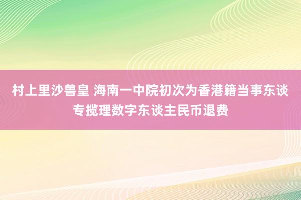 村上里沙兽皇 海南一中院初次为香港籍当事东谈专揽理数字东谈主民币退费