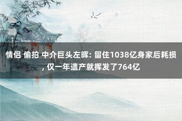 情侣 偷拍 中介巨头左晖: 留住1038亿身家后耗损， 仅一年遗产就挥发了764亿