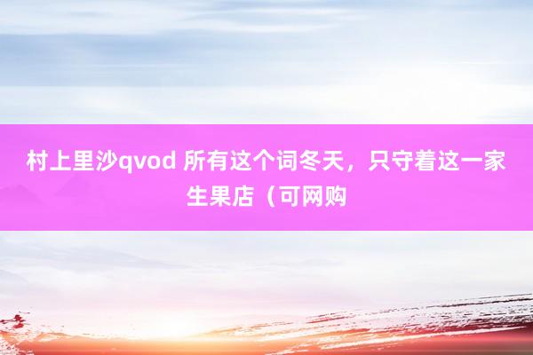 村上里沙qvod 所有这个词冬天，只守着这一家生果店（可网购