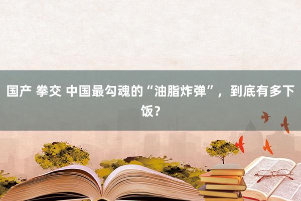 国产 拳交 中国最勾魂的“油脂炸弹”，到底有多下饭？