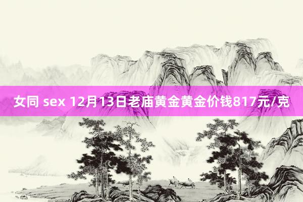 女同 sex 12月13日老庙黄金黄金价钱817元/克