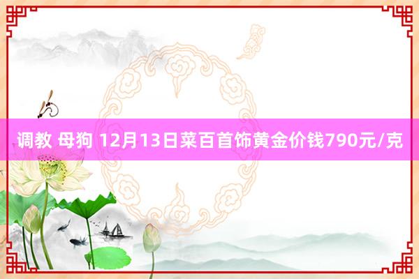 调教 母狗 12月13日菜百首饰黄金价钱790元/克