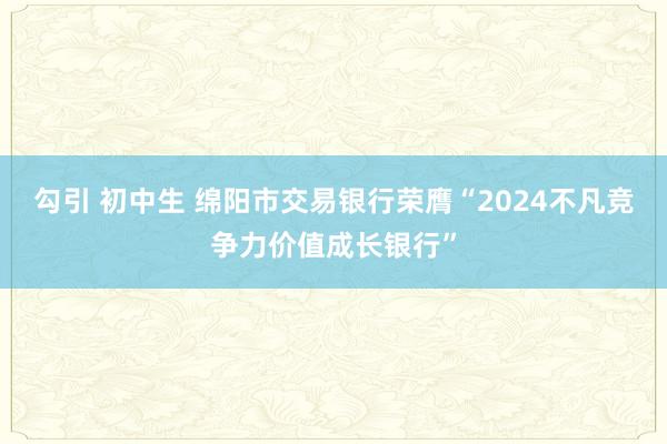 勾引 初中生 绵阳市交易银行荣膺“2024不凡竞争力价值成长银行”