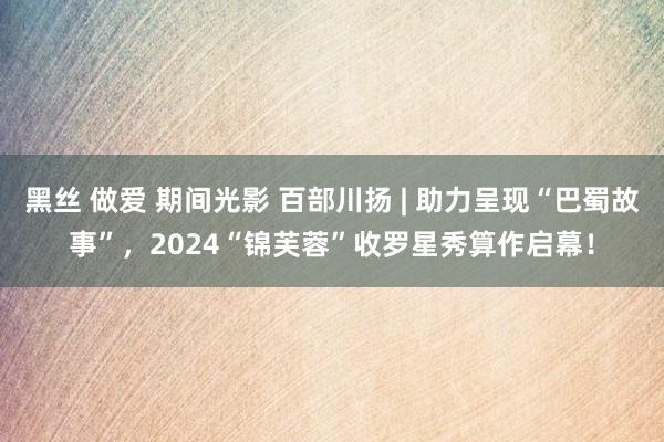 黑丝 做爱 期间光影 百部川扬 | 助力呈现“巴蜀故事”，2024“锦芙蓉”收罗星秀算作启幕！