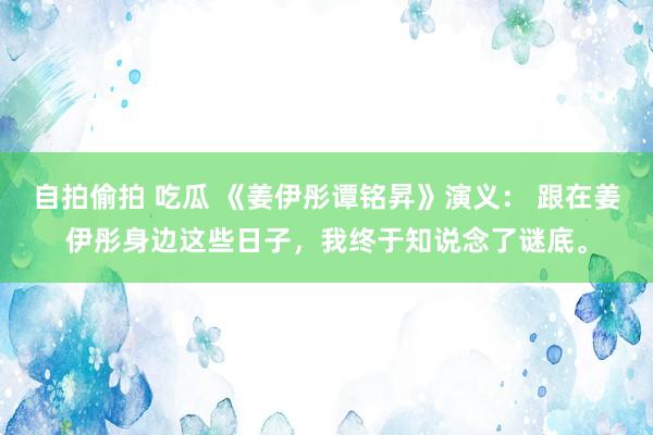 自拍偷拍 吃瓜 《姜伊彤谭铭昇》演义： 跟在姜伊彤身边这些日子，我终于知说念了谜底。