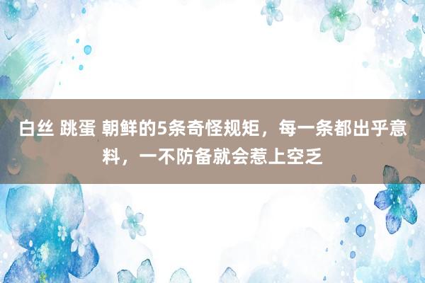 白丝 跳蛋 朝鲜的5条奇怪规矩，每一条都出乎意料，一不防备就会惹上空乏