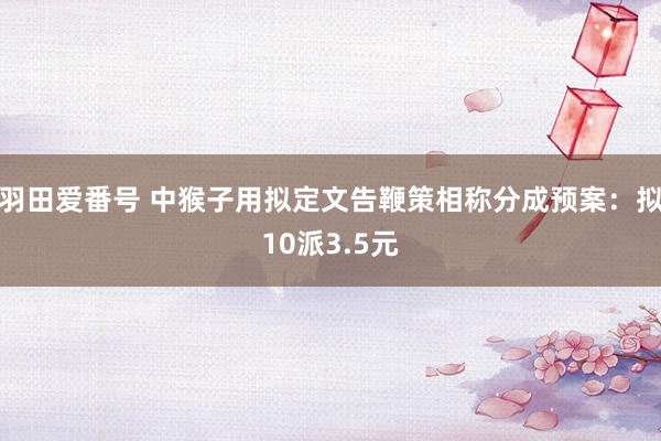 羽田爱番号 中猴子用拟定文告鞭策相称分成预案：拟10派3.5元