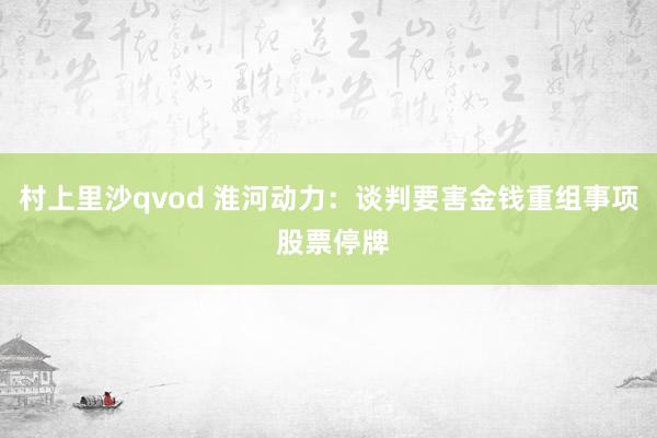 村上里沙qvod 淮河动力：谈判要害金钱重组事项 股票停牌