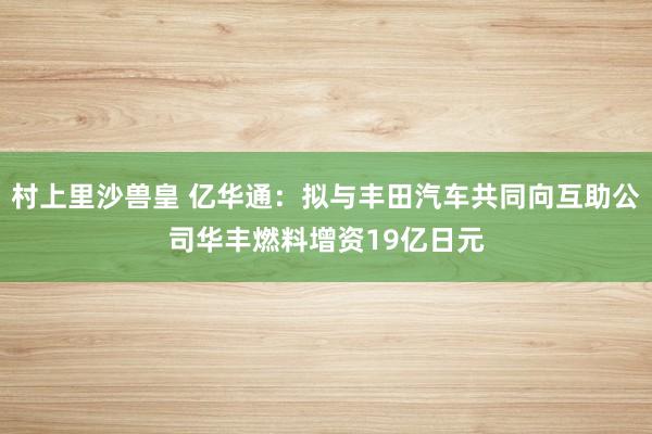 村上里沙兽皇 亿华通：拟与丰田汽车共同向互助公司华丰燃料增资19亿日元