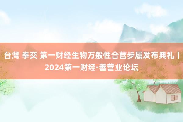 台灣 拳交 第一财经生物万般性合营步履发布典礼丨2024第一财经·善营业论坛