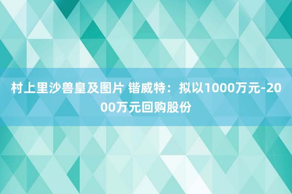 村上里沙兽皇及图片 锴威特：拟以1000万元-2000万元回购股份